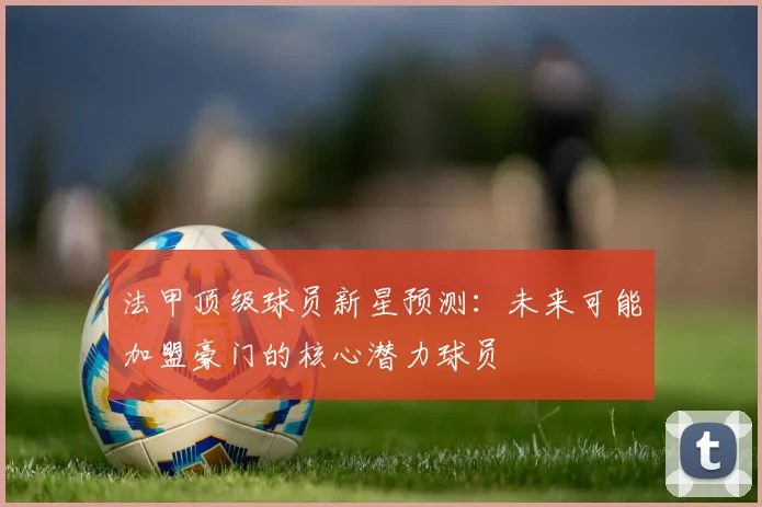 法甲顶级球员新星预测:未来可能加盟豪门的核心潜力球员