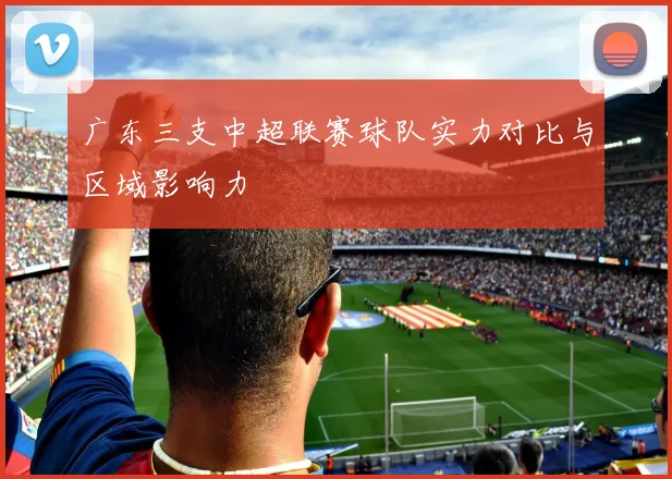 广东三支中超联赛球队实力对比与区域影响力