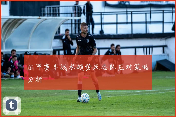 法甲赛季战术趋势及各队应对策略分析