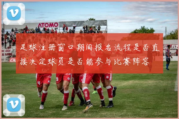 足球注册窗口期间报名流程是否直接决定球员是否能参与比赛阵容